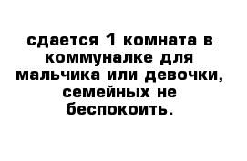 сдается 1 комната в коммуналке для мальчика или девочки, семейных не беспокоить.